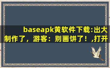 baseapk黄软件下载:出大制作了，游客：别画饼了！,打开base apk 应用软件